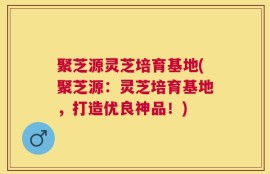 聚芝源灵芝培育基地(聚芝源：灵芝培育基地，打造优良神品！)