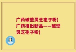 广药破壁灵芝孢子粉(广药推出新品——破壁灵芝孢子粉)