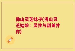 佛山灵芝妹子(佛山灵芝姑娘：灵性与甜美并存)