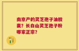 南京产的灵芝孢子油胶囊？长白山灵芝孢子粉哪家正宗？