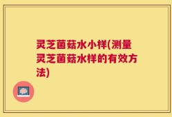 灵芝菌菇水小样(测量灵芝菌菇水样的有效方法)