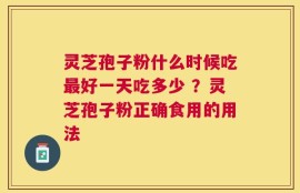 灵芝孢子粉什么时候吃最好一天吃多少 ？灵芝孢子粉正确食用的用法
