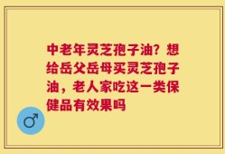 中老年灵芝孢子油？想给岳父岳母买灵芝孢子油，老人家吃这一类保健品有效果吗