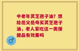 中老年灵芝孢子油？想给岳父岳母买灵芝孢子油，老人家吃这一类保健品有效果吗