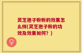 灵芝孢子粉粉的效果怎么样(灵芝孢子粉的功效及效果如何？)