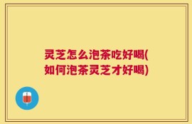 灵芝怎么泡茶吃好喝(如何泡茶灵芝才好喝)