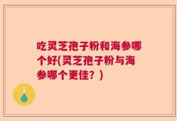 吃灵芝孢子粉和海参哪个好(灵芝孢子粉与海参哪个更佳？)
