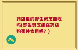 药店里的野生灵芝能吃吗(野生灵芝能在药店购买并食用吗？)