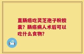 直肠癌吃灵芝孢子粉胶囊？肠癌病人术后可以吃什么食物？