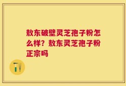 敖东破壁灵芝孢子粉怎么样？敖东灵芝孢子粉正宗吗