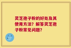 灵芝孢子粉的好处及其使用方法？解答灵芝孢子粉常见问题？