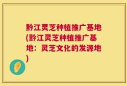 黔江灵芝种植推广基地(黔江灵芝种植推广基地：灵芝文化的发源地)