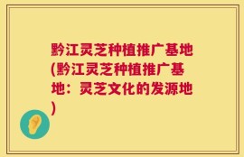 黔江灵芝种植推广基地(黔江灵芝种植推广基地：灵芝文化的发源地)