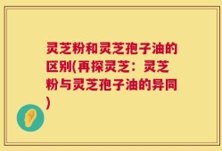 灵芝粉和灵芝孢子油的区别(再探灵芝：灵芝粉与灵芝孢子油的异同)