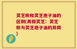 灵芝粉和灵芝孢子油的区别(再探灵芝：灵芝粉与灵芝孢子油的异同)