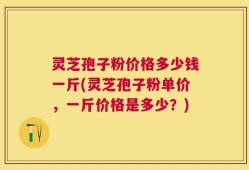 灵芝孢子粉价格多少钱一斤(灵芝孢子粉单价，一斤价格是多少？)