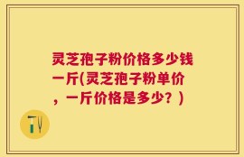 灵芝孢子粉价格多少钱一斤(灵芝孢子粉单价，一斤价格是多少？)