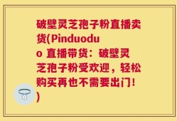 破壁灵芝孢子粉直播卖货(Pinduoduo 直播带货：破壁灵芝孢子粉受欢迎，轻松购买再也不需要出门！)