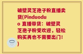 破壁灵芝孢子粉直播卖货(Pinduoduo 直播带货：破壁灵芝孢子粉受欢迎，轻松购买再也不需要出门！)