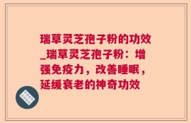 瑞草灵芝孢子粉的功效_瑞草灵芝孢子粉：增强免疫力，改善睡眠，延缓衰老的神奇功效