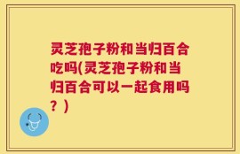 灵芝孢子粉和当归百合吃吗(灵芝孢子粉和当归百合可以一起食用吗？)