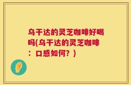 乌干达的灵芝咖啡好喝吗(乌干达的灵芝咖啡：口感如何？)