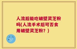 人流后能吃破壁灵芝粉吗(人流手术后可否食用破壁灵芝粉？)