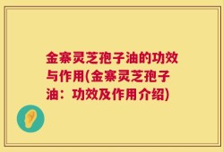 金寨灵芝孢子油的功效与作用(金寨灵芝孢子油：功效及作用介绍)