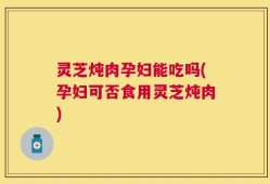 灵芝炖肉孕妇能吃吗(孕妇可否食用灵芝炖肉)