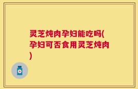灵芝炖肉孕妇能吃吗(孕妇可否食用灵芝炖肉)