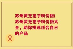苏州灵芝孢子粉价格(苏州灵芝孢子粉价格大全，助你挑选适合自己的产品