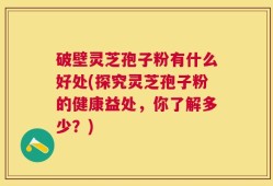 破壁灵芝孢子粉有什么好处(探究灵芝孢子粉的健康益处，你了解多少？)