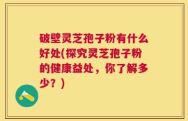 破壁灵芝孢子粉有什么好处(探究灵芝孢子粉的健康益处，你了解多少？)