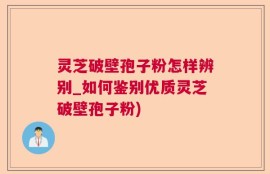 灵芝破壁孢子粉怎样辨别_如何鉴别优质灵芝破壁孢子粉)