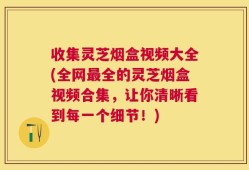 收集灵芝烟盒视频大全(全网最全的灵芝烟盒视频合集，让你清晰看到每一个细节！)