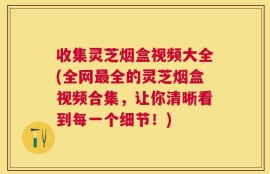 收集灵芝烟盒视频大全(全网最全的灵芝烟盒视频合集，让你清晰看到每一个细节！)