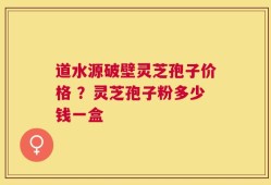 道水源破壁灵芝孢子价格 ？灵芝孢子粉多少钱一盒