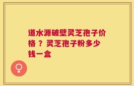 道水源破壁灵芝孢子价格 ？灵芝孢子粉多少钱一盒