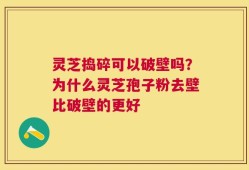 灵芝捣碎可以破壁吗？为什么灵芝孢子粉去壁比破壁的更好