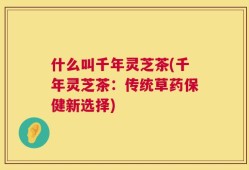 什么叫千年灵芝茶(千年灵芝茶：传统草药保健新选择)