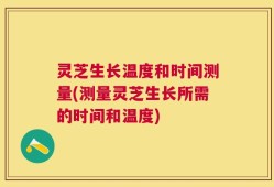 灵芝生长温度和时间测量(测量灵芝生长所需的时间和温度)