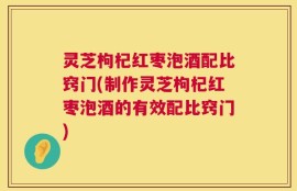 灵芝枸杞红枣泡酒配比窍门(制作灵芝枸杞红枣泡酒的有效配比窍门)