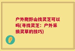 户外爬野山找灵芝可以吗(寻找灵芝：户外采摘灵草的技巧)