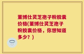 董博仕灵芝孢子粉胶囊价格(董博仕灵芝孢子粉胶囊价格，你想知道多少？)
