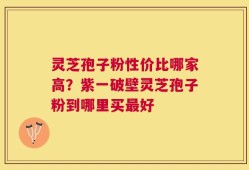 灵芝孢子粉性价比哪家高？紫一破壁灵芝孢子粉到哪里买最好