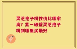 灵芝孢子粉性价比哪家高？紫一破壁灵芝孢子粉到哪里买最好