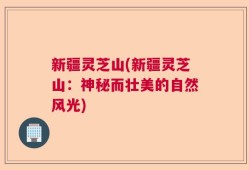 新疆灵芝山(新疆灵芝山：神秘而壮美的自然风光)