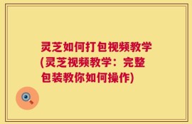 灵芝如何打包视频教学(灵芝视频教学：完整包装教你如何操作)