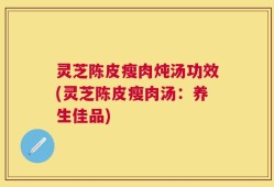 灵芝陈皮瘦肉炖汤功效(灵芝陈皮瘦肉汤：养生佳品)
