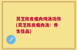 灵芝陈皮瘦肉炖汤功效(灵芝陈皮瘦肉汤：养生佳品)